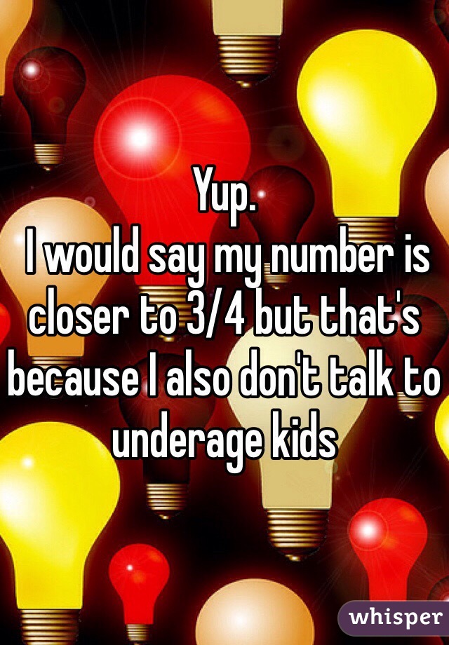 Yup.
 I would say my number is closer to 3/4 but that's because I also don't talk to underage kids