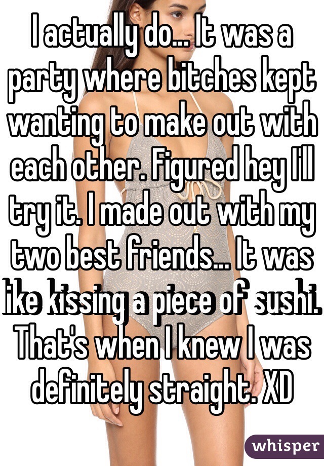 I actually do... It was a party where bitches kept wanting to make out with each other. Figured hey I'll try it. I made out with my two best friends... It was like kissing a piece of sushi. That's when I knew I was definitely straight. XD