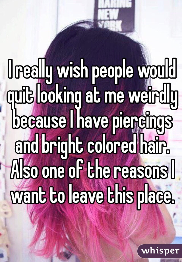 I really wish people would quit looking at me weirdly because I have piercings and bright colored hair. Also one of the reasons I want to leave this place. 
