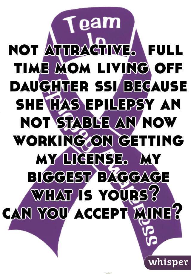 not attractive.  full time mom living off daughter ssi because she has epilepsy an not stable an now working on getting my license.  my biggest baggage what is yours? 
can you accept mine?  
