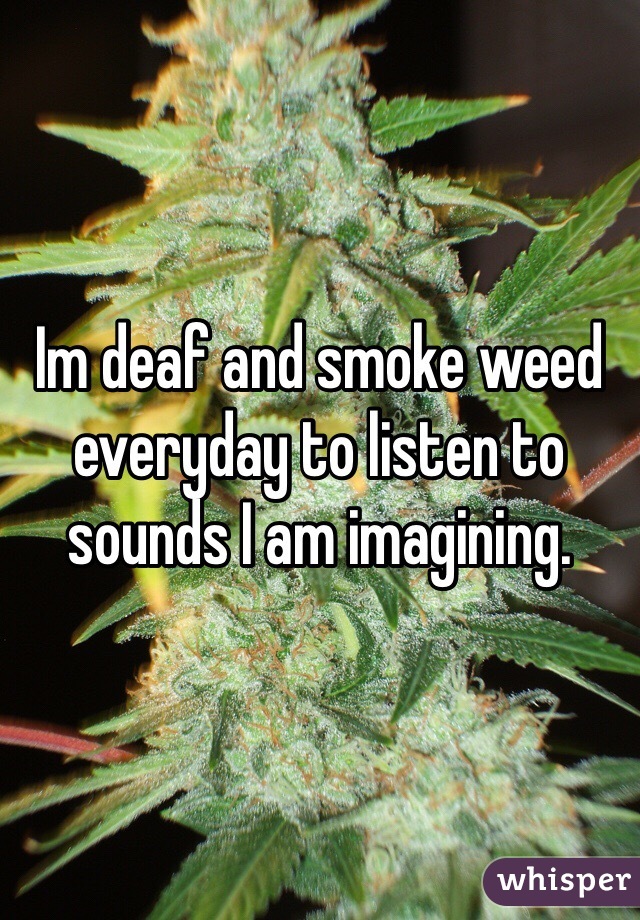 Im deaf and smoke weed everyday to listen to sounds I am imagining.