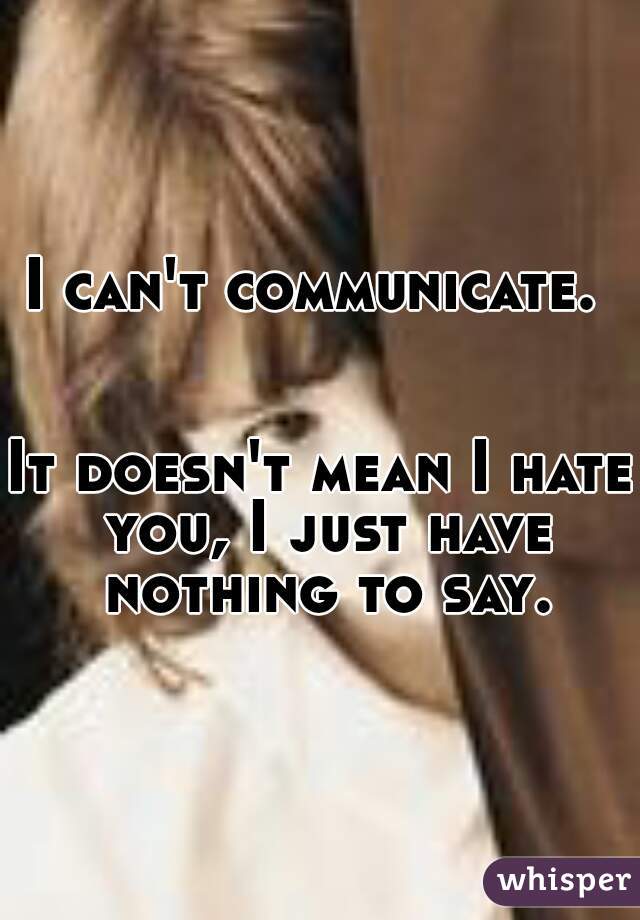 I can't communicate. 
    
    
It doesn't mean I hate you, I just have nothing to say.