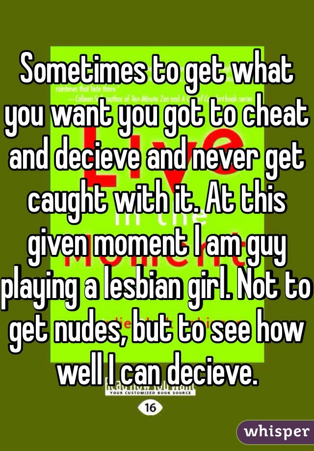 Sometimes to get what you want you got to cheat and decieve and never get caught with it. At this given moment I am guy playing a lesbian girl. Not to get nudes, but to see how well I can decieve.
