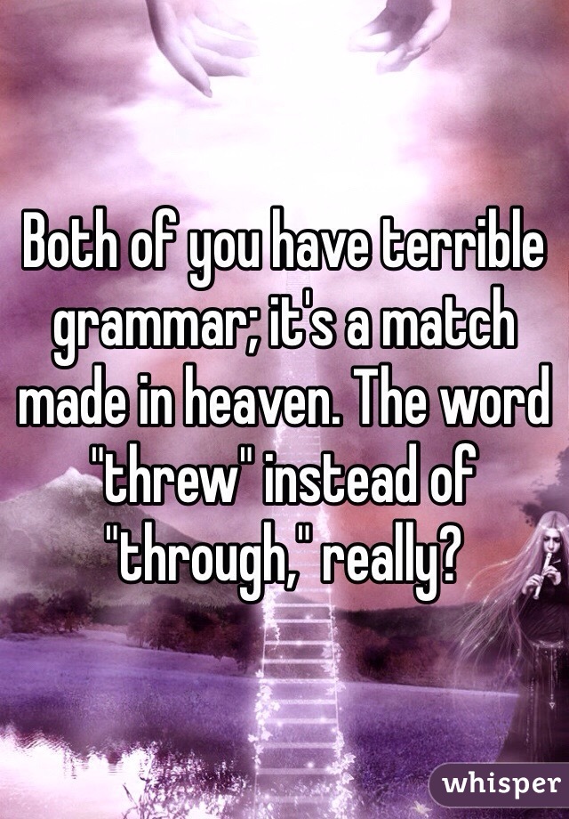 Both of you have terrible grammar; it's a match made in heaven. The word "threw" instead of "through," really? 