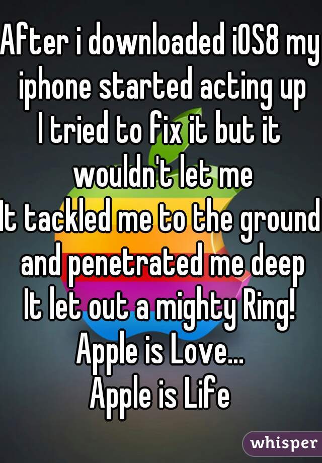 After i downloaded iOS8 my iphone started acting up
I tried to fix it but it wouldn't let me
It tackled me to the ground and penetrated me deep
It let out a mighty Ring!
Apple is Love...
Apple is Life