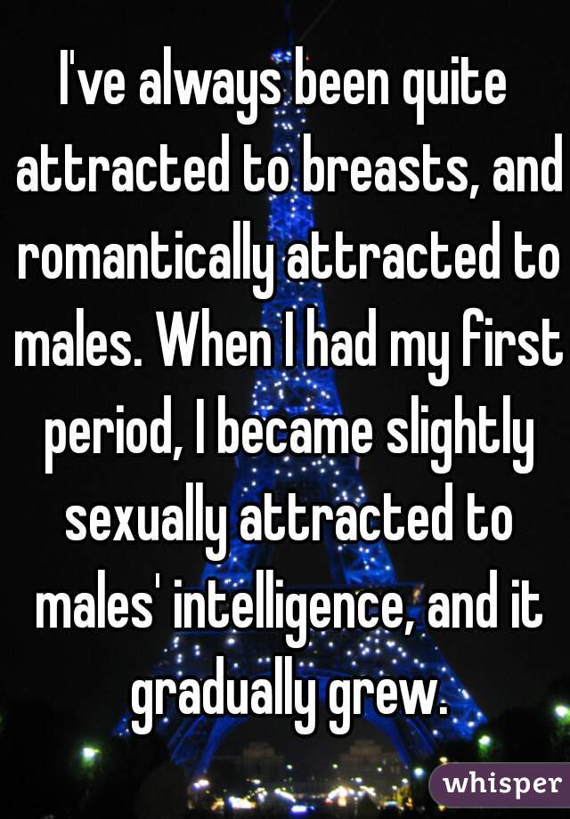 I've always been quite attracted to breasts, and romantically attracted to males. When I had my first period, I became slightly sexually attracted to males' intelligence, and it gradually grew.
