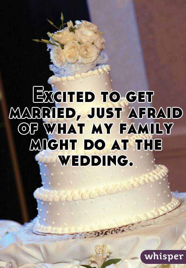 Excited to get married, just afraid of what my family might do at the wedding.