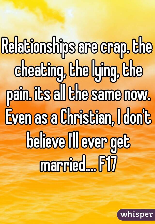 Relationships are crap. the cheating, the lying, the pain. its all the same now. Even as a Christian, I don't believe I'll ever get married.... F17