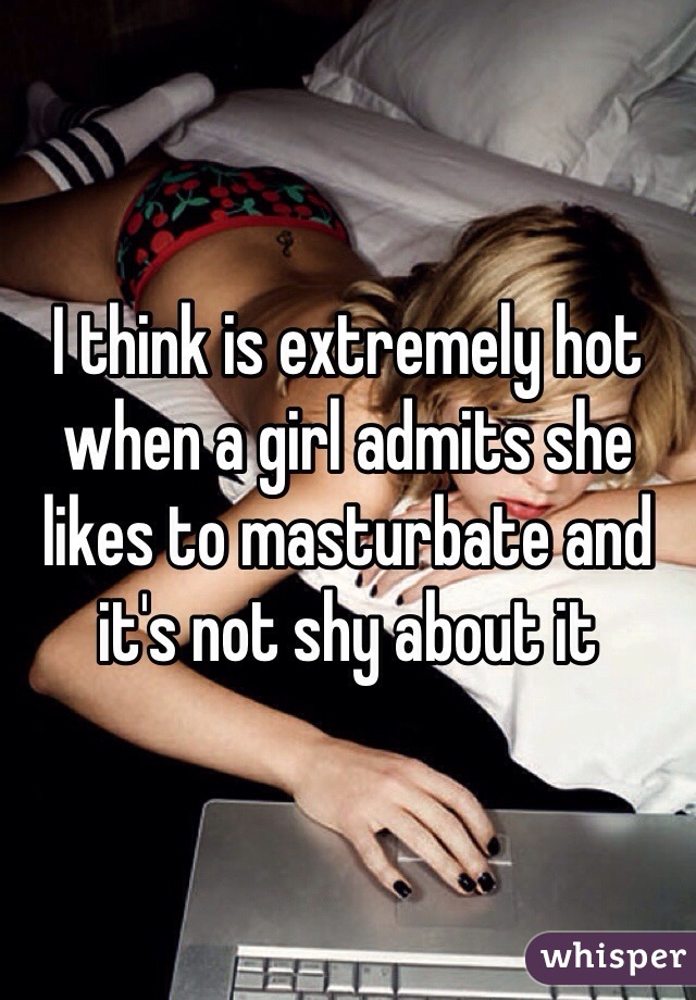 I think is extremely hot when a girl admits she likes to masturbate and it's not shy about it 