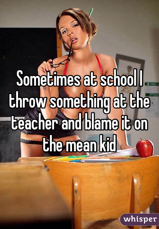 Sometimes at school I throw something at the teacher and blame it on the mean kid