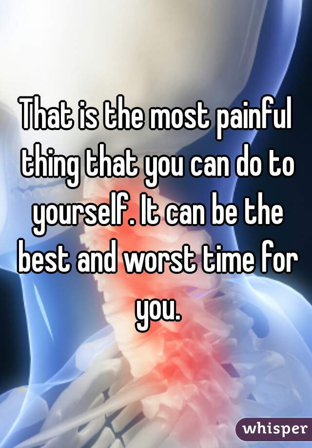 That is the most painful thing that you can do to yourself. It can be the best and worst time for you.