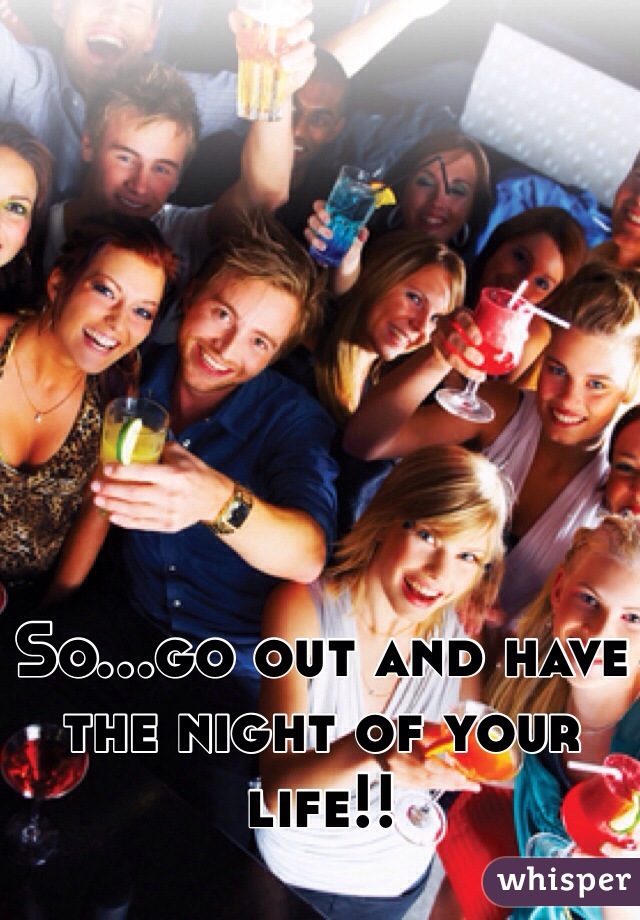So...go out and have the night of your life!!