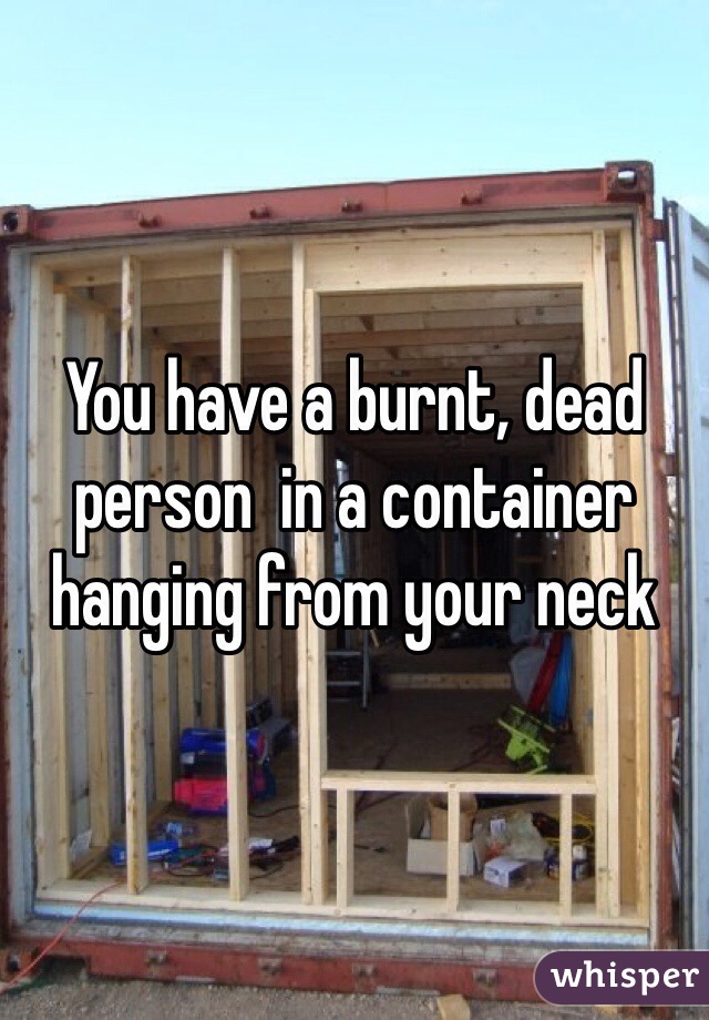 You have a burnt, dead person  in a container hanging from your neck