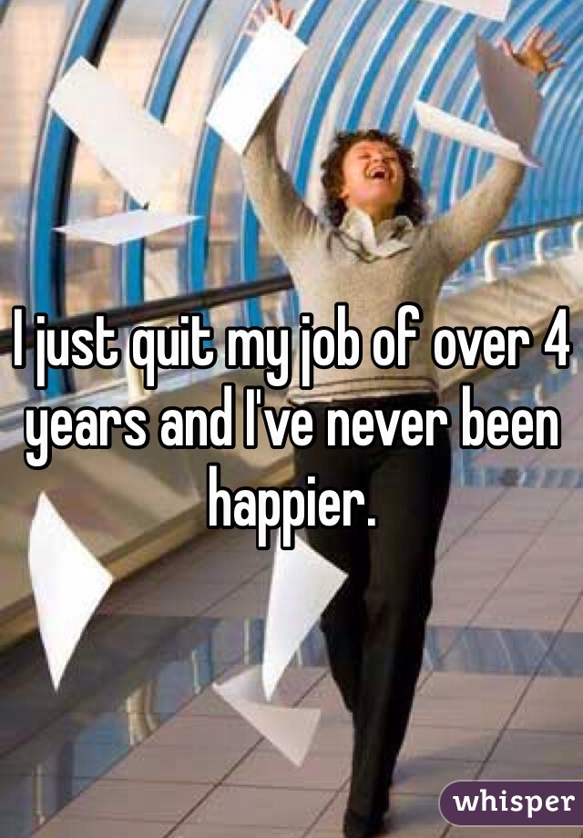 I just quit my job of over 4 years and I've never been happier. 