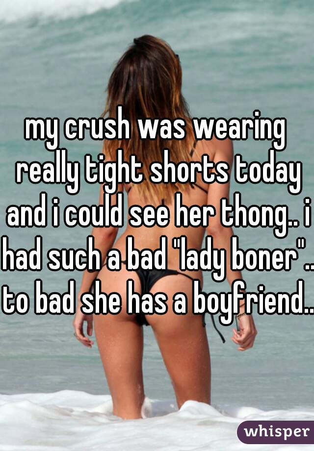 my crush was wearing really tight shorts today and i could see her thong.. i had such a bad "lady boner".. to bad she has a boyfriend.. 
