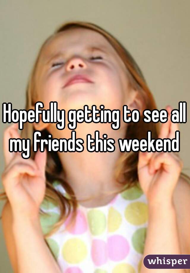 Hopefully getting to see all my friends this weekend 