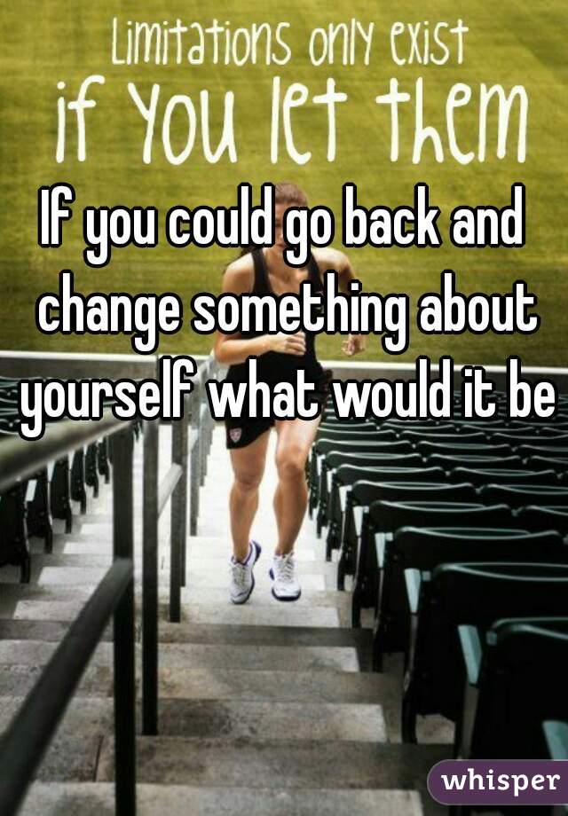 If you could go back and change something about yourself what would it be?
