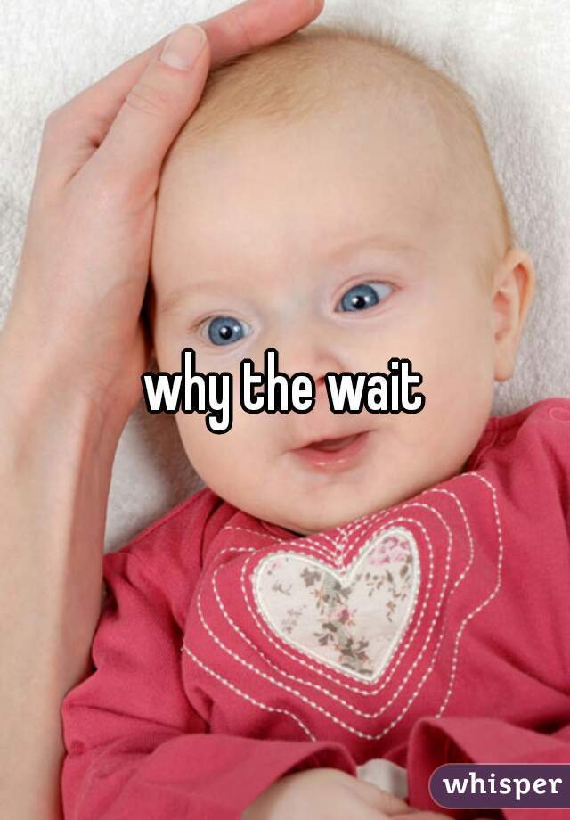 why the wait