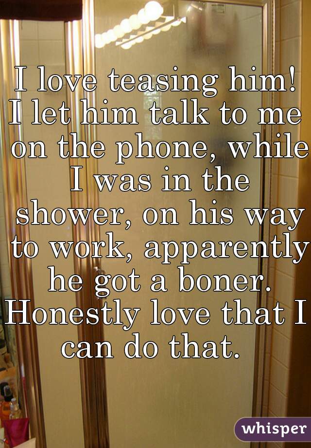 I love teasing him!
I let him talk to me on the phone, while I was in the shower, on his way to work, apparently he got a boner.
Honestly love that I can do that.  