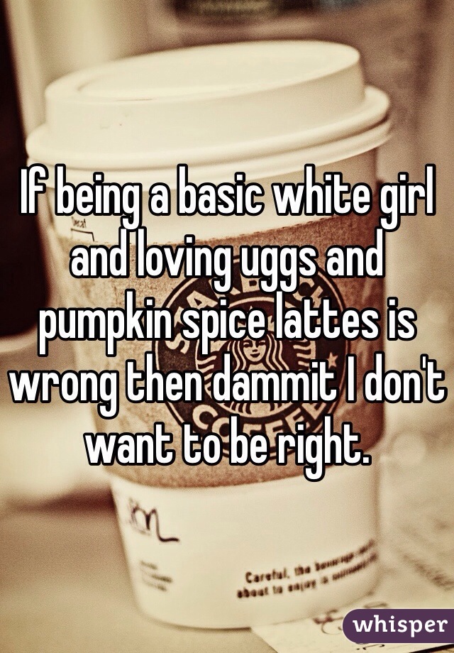 If being a basic white girl and loving uggs and pumpkin spice lattes is wrong then dammit I don't want to be right. 