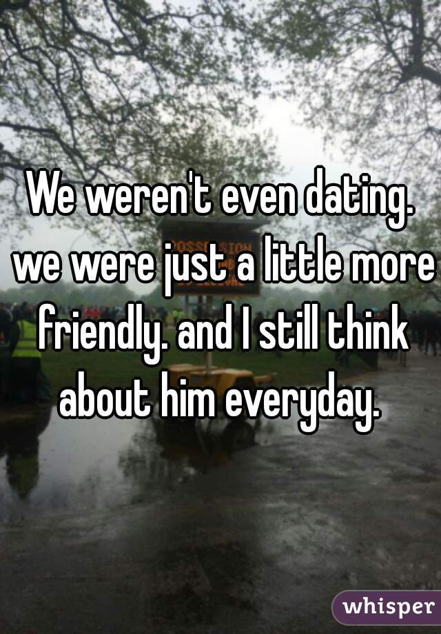 We weren't even dating. we were just a little more friendly. and I still think about him everyday. 