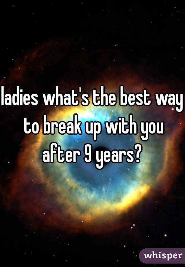 ladies what's the best way to break up with you after 9 years? 