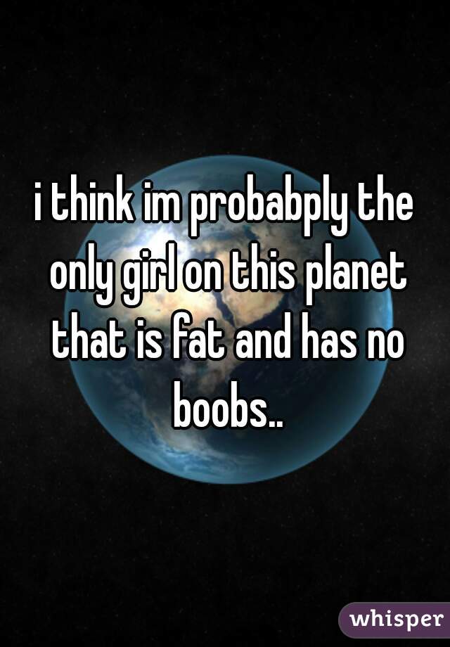 i think im probabply the only girl on this planet that is fat and has no boobs..