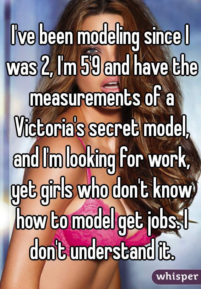 I've been modeling since I was 2, I'm 5'9 and have the measurements of a Victoria's secret model, and I'm looking for work, yet girls who don't know how to model get jobs. I don't understand it.