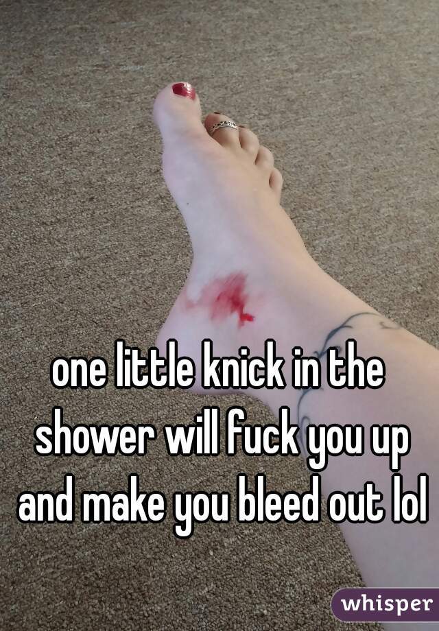 one little knick in the shower will fuck you up and make you bleed out lol