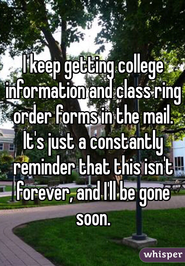 I keep getting college information and class ring order forms in the mail. It's just a constantly reminder that this isn't forever, and I'll be gone soon. 