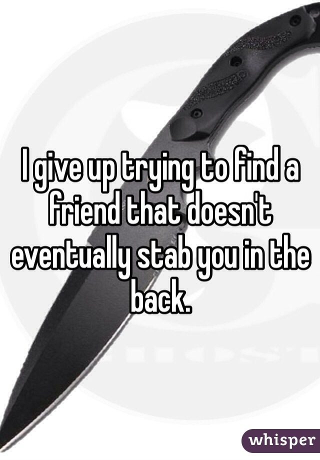 I give up trying to find a friend that doesn't eventually stab you in the back.