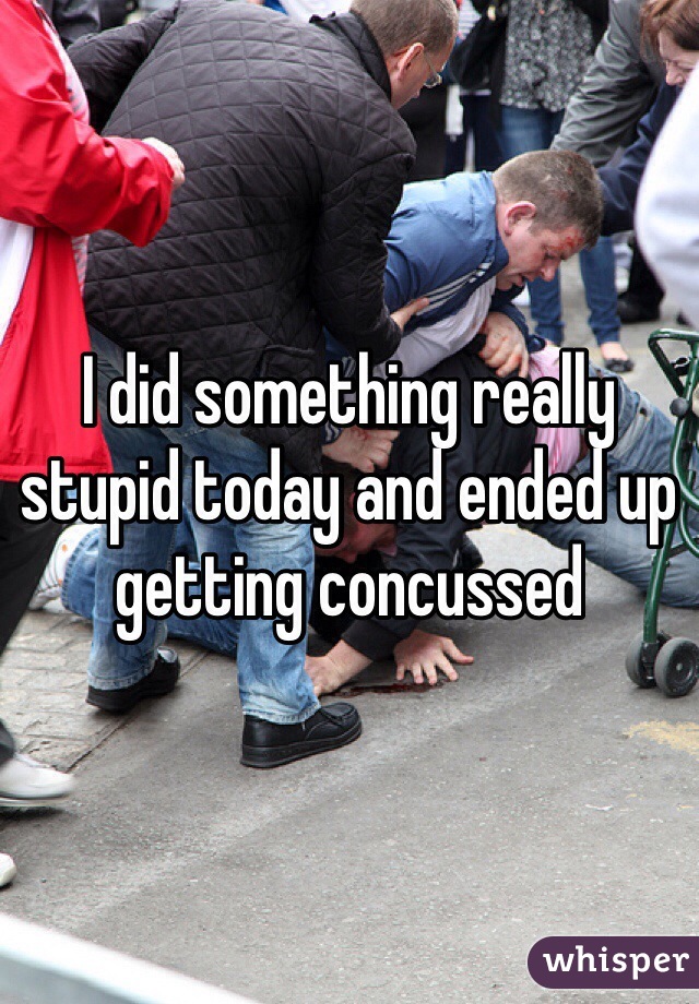 I did something really stupid today and ended up getting concussed