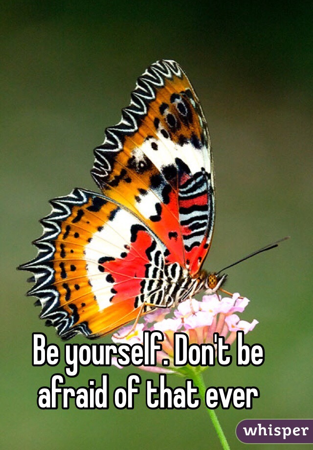Be yourself. Don't be afraid of that ever 