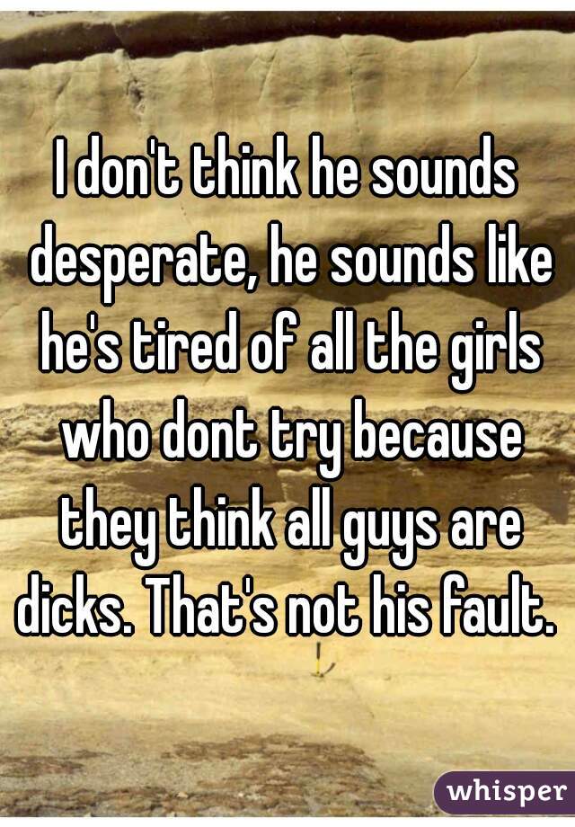 I don't think he sounds desperate, he sounds like he's tired of all the girls who dont try because they think all guys are dicks. That's not his fault. 