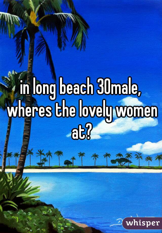 in long beach 30male, wheres the lovely women at?