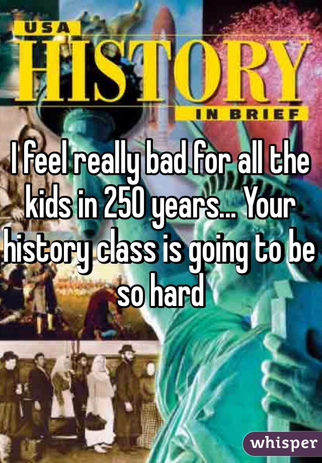 I feel really bad for all the kids in 250 years... Your history class is going to be so hard