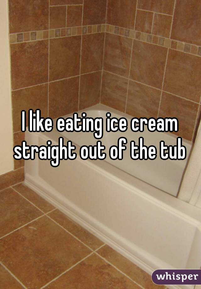 I like eating ice cream straight out of the tub 
