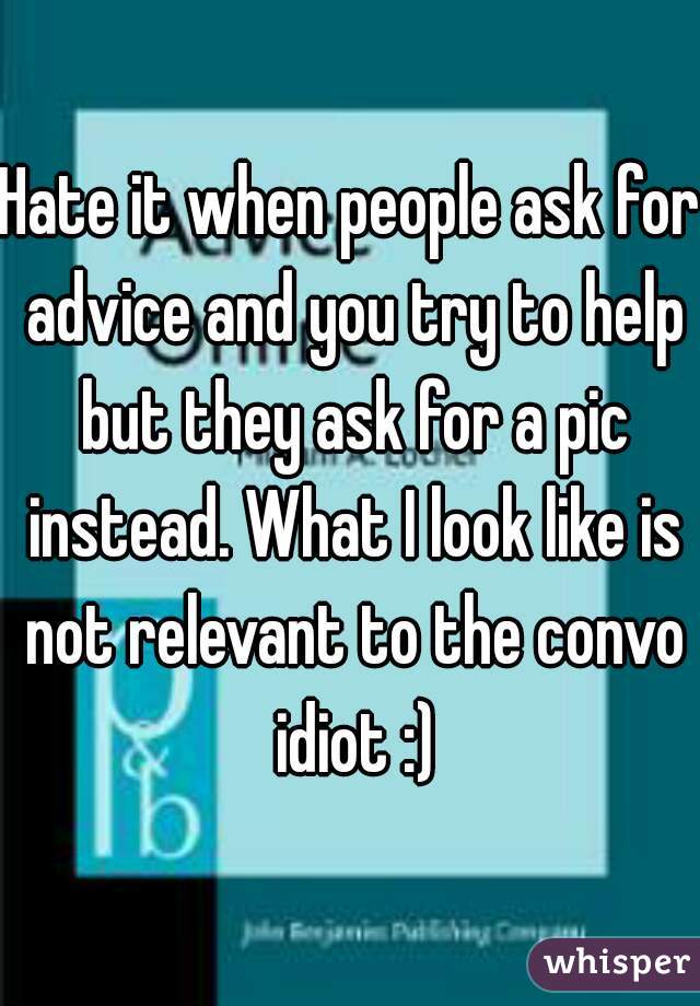 Hate it when people ask for advice and you try to help but they ask for a pic instead. What I look like is not relevant to the convo idiot :)