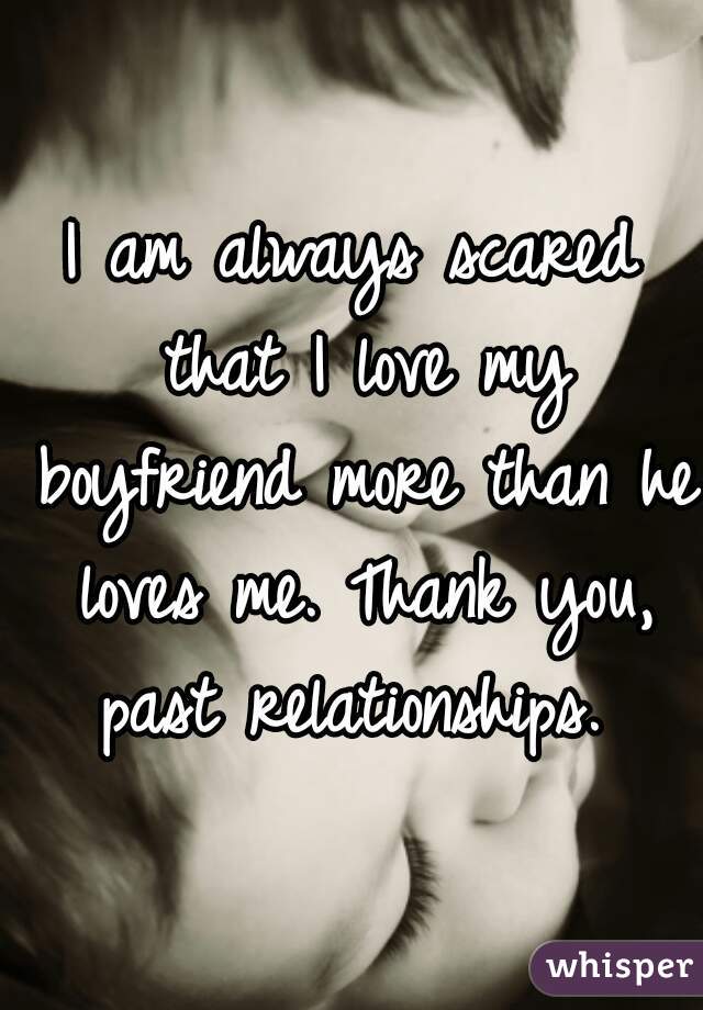 I am always scared that I love my boyfriend more than he loves me. Thank you, past relationships. 