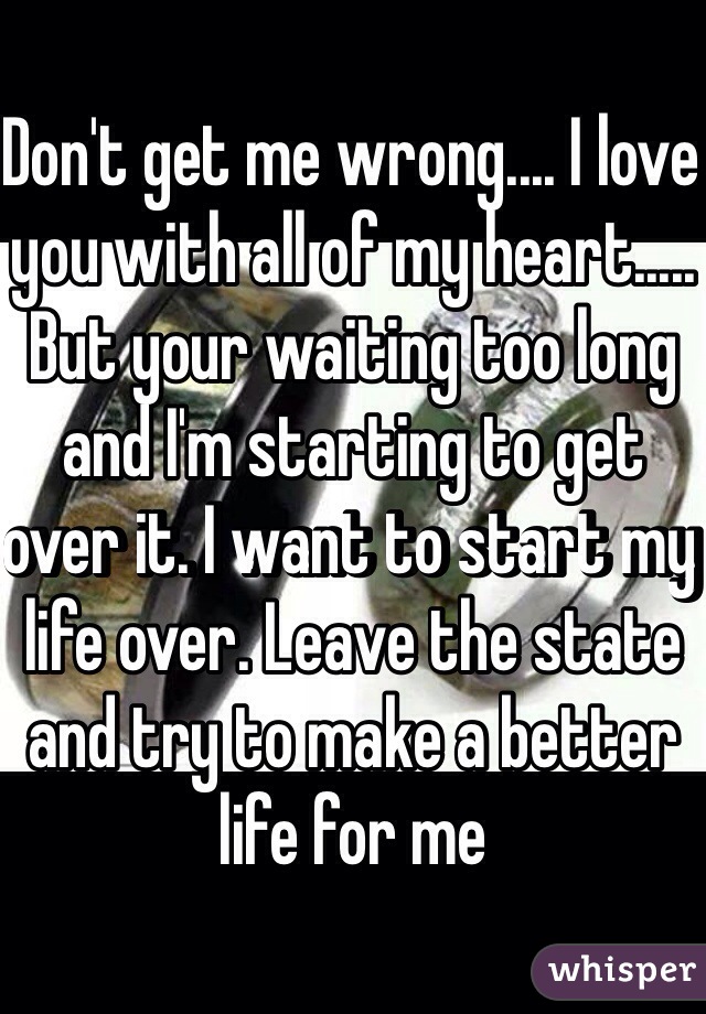 Don't get me wrong.... I love you with all of my heart..... But your waiting too long and I'm starting to get over it. I want to start my life over. Leave the state and try to make a better life for me 