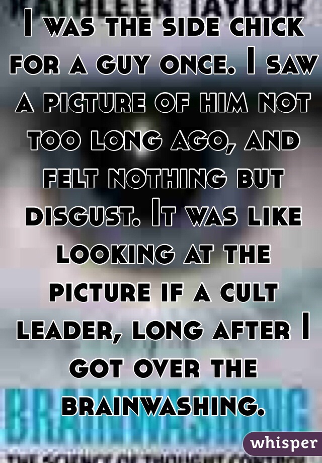 I was the side chick for a guy once. I saw a picture of him not too long ago, and felt nothing but disgust. It was like looking at the picture if a cult leader, long after I got over the brainwashing.