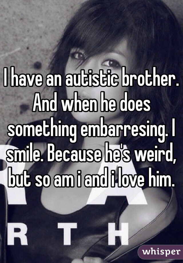 I have an autistic brother. And when he does something embarresing. I smile. Because he's weird, but so am i and i love him. 