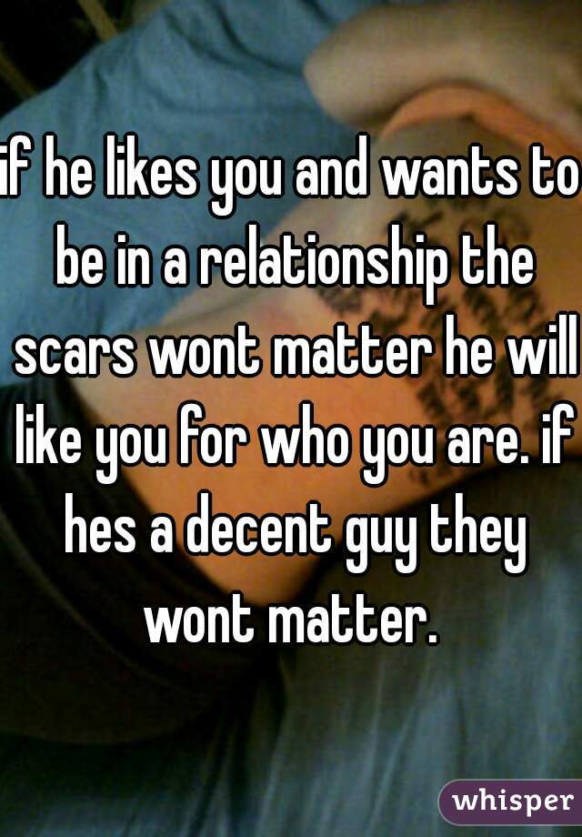 if he likes you and wants to be in a relationship the scars wont matter he will like you for who you are. if hes a decent guy they wont matter. 