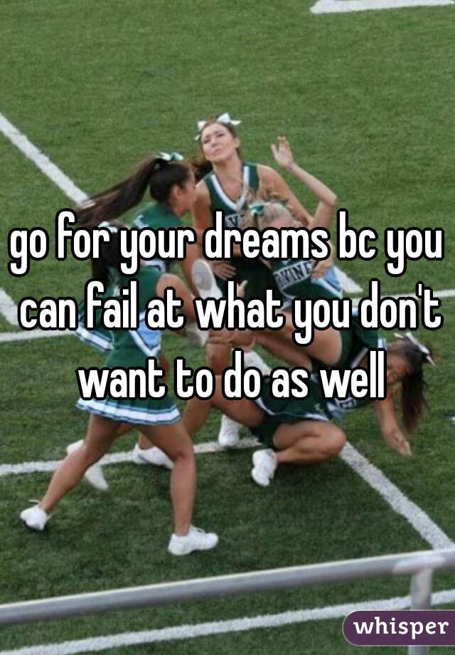 go for your dreams bc you can fail at what you don't want to do as well