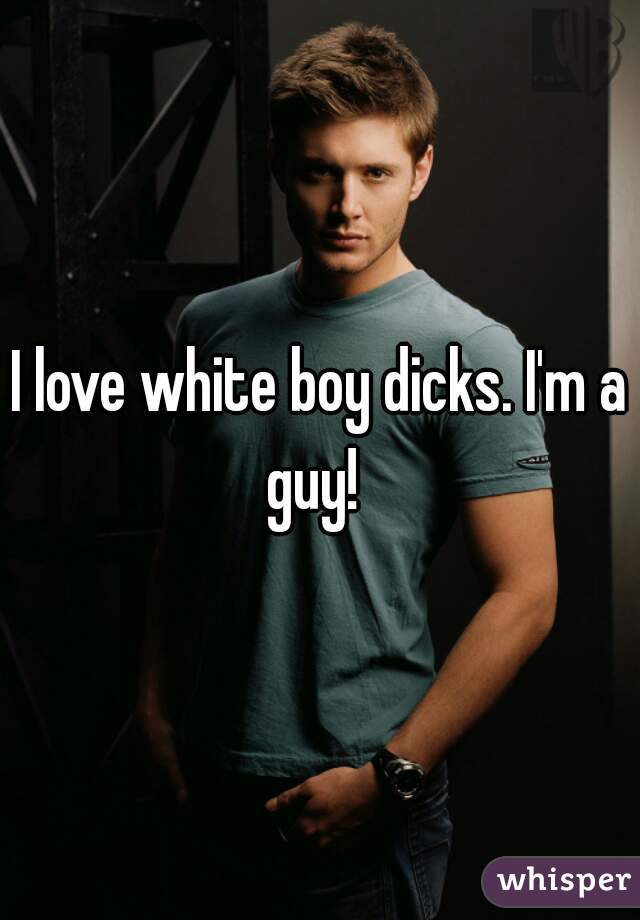 I love white boy dicks. I'm a guy!  