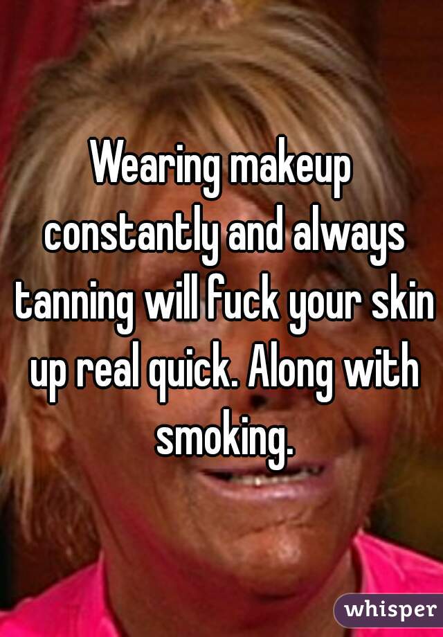 Wearing makeup constantly and always tanning will fuck your skin up real quick. Along with smoking.