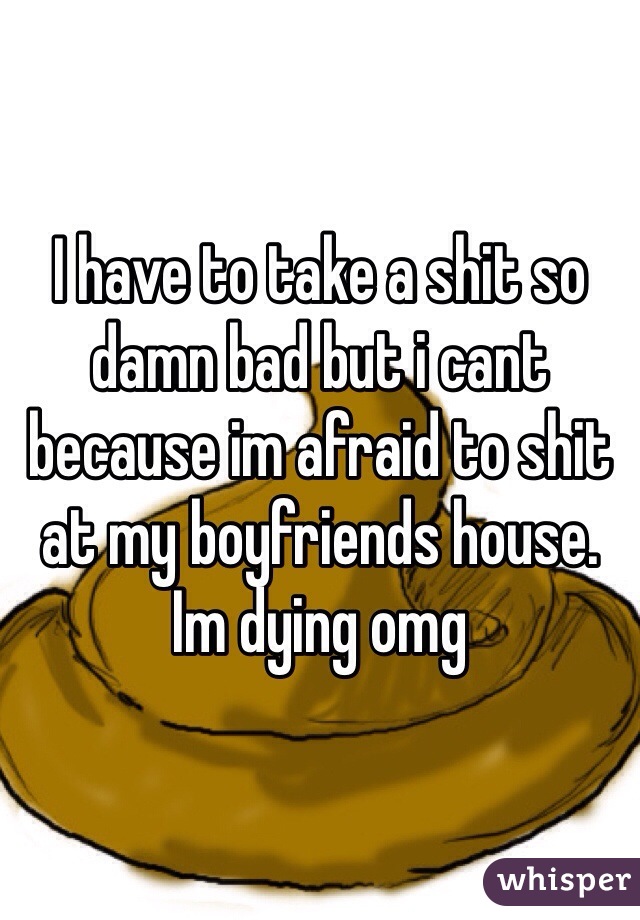 I have to take a shit so damn bad but i cant because im afraid to shit at my boyfriends house. Im dying omg 