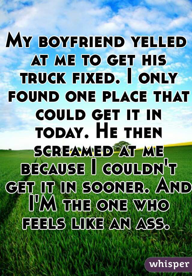My boyfriend yelled at me to get his truck fixed. I only found one place that could get it in today. He then screamed at me because I couldn't get it in sooner. And I'M the one who feels like an ass. 