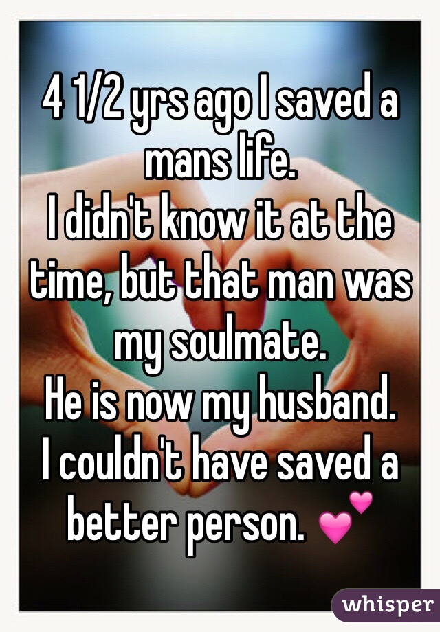 4 1/2 yrs ago I saved a mans life. 
I didn't know it at the time, but that man was my soulmate. 
He is now my husband. 
I couldn't have saved a better person. 💕