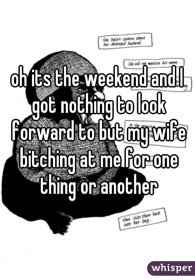 oh its the weekend and I got nothing to look forward to but my wife bitching at me for one thing or another